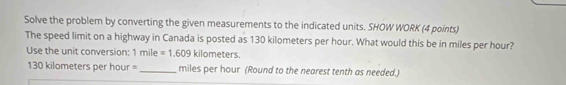 Solve the problem by converting the given measurements to the indicated units. SHOW WORK (4 points) 
The speed limit on a highway in Canada is posted as 130 kilometers per hour. What would this be in miles per hour? 
Use the unit conversion: 1mile=1.609kilom neters.
130 kilometers per hour = _ miles per hour (Round to the nearest tenth as needed.)