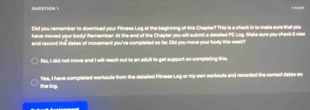 Did you remember to download your Fitness Log at the beginning of this Chapter? This is a check in to make sure that you
have moved your body! Remember: At the end of the Chapter you will submit a detailed PE Log. Make sure you check it now
and record the dates of movement you've completed so far. Did you move your body this week?
No, I did not move and I will reach out to an adult to get support on completing this.
Yes, I have completed workouts from the detailed Fitness Log or my own workouts and recorded the correct dates on
the log.