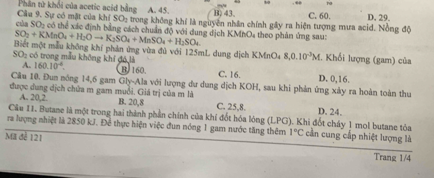 48 so . 60 70
Phân tử khối của acetic acid bằng A. 45. B. 43. D. 29.
C. 60.
Câu 9. Sự có mặt của khí SO_2 trong không khí là nguyên nhân chính gây ra hiện tượng mưa acid. Nồng độ
của SO_2 có thể xác định bằng cách chuẩn độ với dung dịch KMhO4 theo phản ứng sau:
SO_2+KMnO_4+H_2Oto K_2SO_4+MnSO_4+H_2SO_4. 
Biết một mẫu không khí phản ứng vừa đủ với 125mL dung dịch KMnO4 8, 0.10^(-3)M. Khối lượng (gam) của
SO_2 có trong mẫu không khí đó là
A. 160.10^(-6). B 160. C. 16. D. 0,16.
Câu 10. Đun nóng 14,6 gam Gly-Ala với lượng dư dung dịch KOH, sau khi phản ứng xảy ra hoàn toàn thu
được dung dịch chứa m gam muối. Giá trị của m là
A. 20, 2. B. 20,8 C. 25, 8. D. 24.
Câu 11. Butane là một trong hai thành phần chính của khí đốt hóa lỏng (LPG). Khi đốt cháy 1 mol butane tỏa
ra lượng nhiệt là 2850 kJ. Đề thực hiện việc đun nóng 1 gam nước tăng thêm 1°C cần cung cấp nhiệt lượng là
Mã đề 121
Trang 1/4