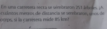 En una carretera recta se sémbraron 251 árboles. ¿A 
cuántos metros de distancia se sembraron, unos de 
otros, si la carretera mide 85 km?