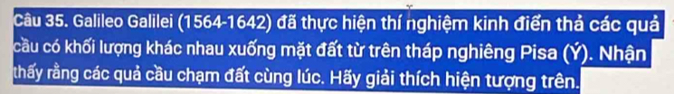 Galileo Galilei (1564 -1642) đã thực hiện thí nghiệm kinh điển thả các quả 
cầu có khối lượng khác nhau xuống mặt đất từ trên tháp nghiêng Pisa (Ý). Nhận 
thấy rằng các quả cầu chạm đất cùng lúc. Hãy giải thích hiện tượng trên.