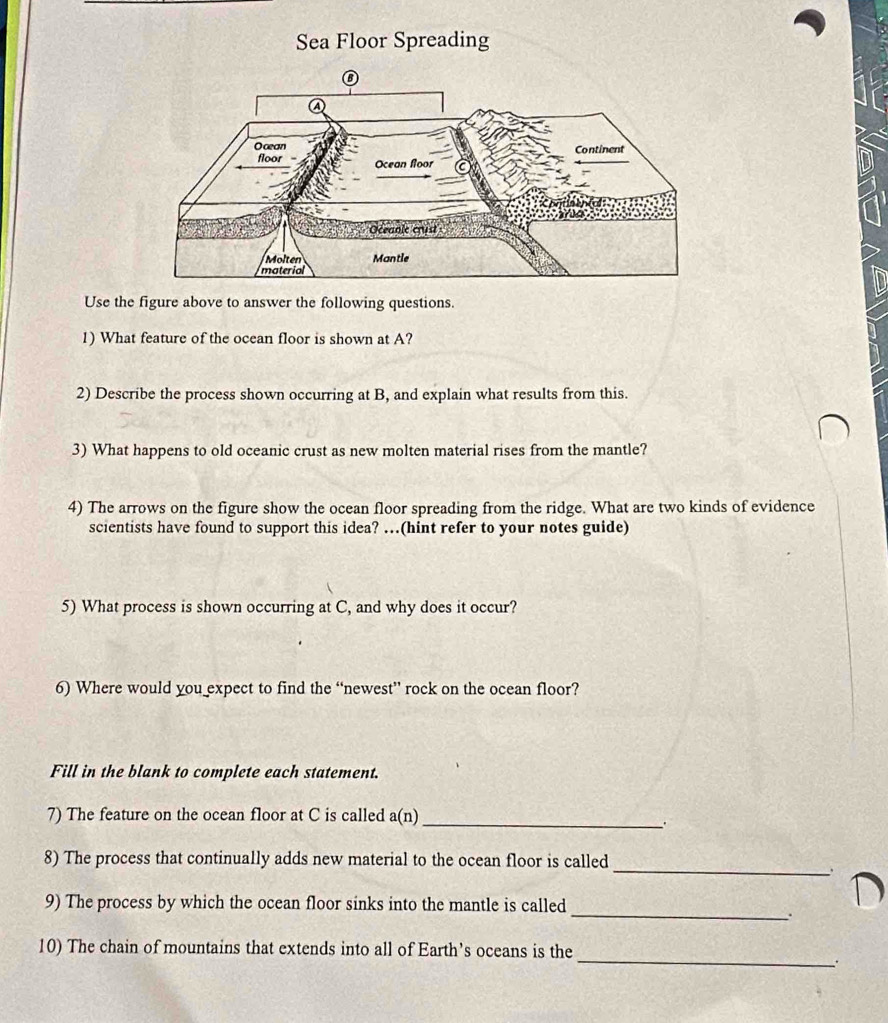 Sea Floor Spreading 
Use the figure above to answer the following questions. 
1) What feature of the ocean floor is shown at A? 
2) Describe the process shown occurring at B, and explain what results from this. 
3) What happens to old oceanic crust as new molten material rises from the mantle? 
4) The arrows on the figure show the ocean floor spreading from the ridge. What are two kinds of evidence 
scientists have found to support this idea? …(hint refer to your notes guide) 
5) What process is shown occurring at C, and why does it occur? 
6) Where would you expect to find the “newest” rock on the ocean floor? 
Fill in the blank to complete each statement. 
7) The feature on the ocean floor at C is called a(n) 
_. 
8) The process that continually adds new material to the ocean floor is called 
_ 
9) The process by which the ocean floor sinks into the mantle is called 
D 
_. 
10) The chain of mountains that extends into all of Earth’s oceans is the 
_.