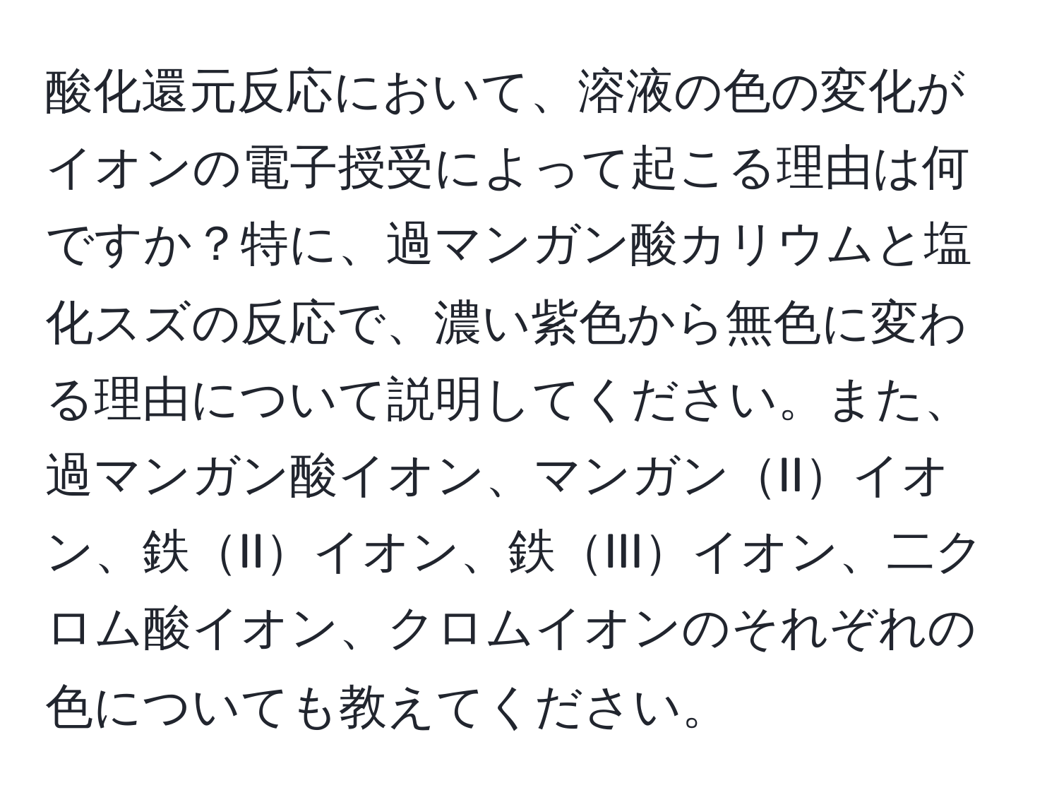 酸化還元反応において、溶液の色の変化がイオンの電子授受によって起こる理由は何ですか？特に、過マンガン酸カリウムと塩化スズの反応で、濃い紫色から無色に変わる理由について説明してください。また、過マンガン酸イオン、マンガンIIイオン、鉄IIイオン、鉄IIIイオン、二クロム酸イオン、クロムイオンのそれぞれの色についても教えてください。