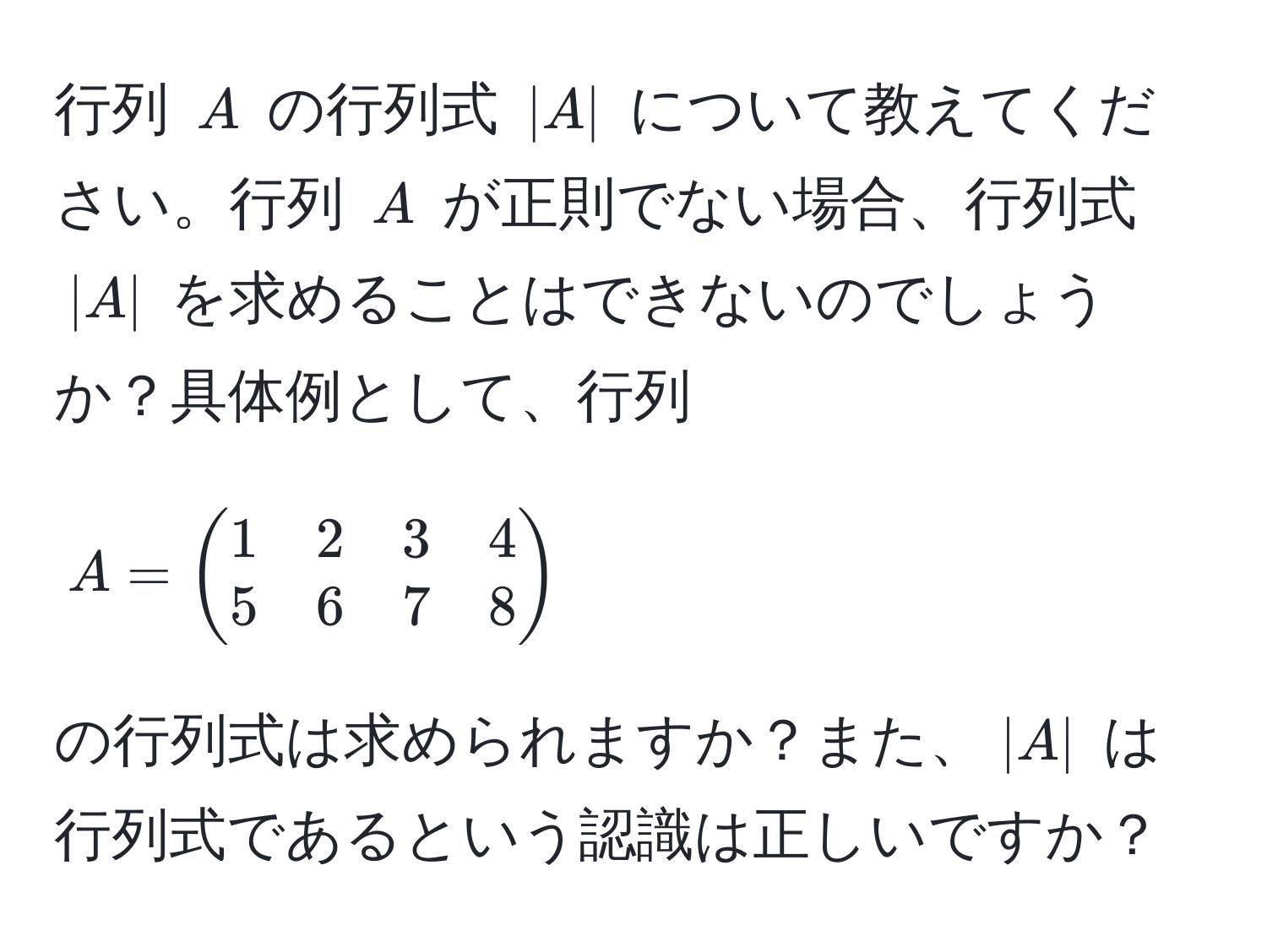 行列 ( A ) の行列式 ( |A| ) について教えてください。行列 ( A ) が正則でない場合、行列式 ( |A| ) を求めることはできないのでしょうか？具体例として、行列 ( A = beginpmatrix 1 & 2 & 3 & 4  5 & 6 & 7 & 8 endpmatrix ) の行列式は求められますか？また、( |A| ) は行列式であるという認識は正しいですか？