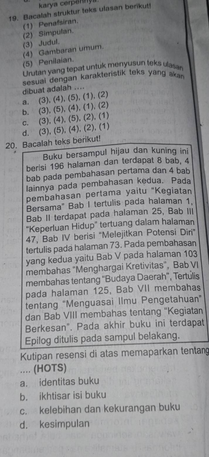 karya cerpennya
19. Bacalah struktur teks ulasan berikut!
(1) Penafsiran.
(2) Simpulan.
(3) Judul.
(4) Gambaran umum.
(5) Penilaian.
Urutan yang tepat untuk menyusun teks ulasan
sesuai dengan karakteristik teks yang akan 
dibuat adalah ....
a. (3), (4), (5), (1), (2)
b. (3), (5), (4), (1), (2)
c. (3), (4), (5), (2), (1)
d. (3), (5), (4), (2), (1)
20. Bacalah teks berikut!
Buku bersampul hijau dan kuning ini
berisi 196 halaman dan terdapat 8 bab, 4
bab pada pembahasan pertama dan 4 bab
lainnya pada pembahasan kedua. Pada
pembahasan pertama yaitu “Kegiatan
Bersama" Bab I tertulis pada halaman 1.
Bab II terdapat pada halaman 25, Bab III
“Keperluan Hidup” tertuang dalam halaman
47, Bab IV berisi “Melejitkan Potensi Diri”
tertulis pada halaman 73. Pada pembahasan
yang kedua yaitu Bab V pada halaman 103
membahas “Menghargai Kretivitas”, Bab VI
membahas tentang “Budaya Daerah”, Tertulis
pada halaman 125, Bab VII membahas
tentang “Menguasai Ilmu Pengetahuan”
dan Bab VIII membahas tentang “Kegiatan
Berkesan”. Pada akhir buku ini terdapat
Epilog ditulis pada sampul belakang.
Kutipan resensi di atas memaparkan tentang
_.... (HOTS)
a. identitas buku
b. ikhtisar isi buku
c. kelebihan dan kekurangan buku
d. kesimpulan