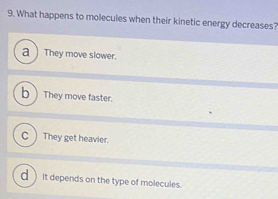 What happens to molecules when their kinetic energy decreases?
a ) They move slower.
b)They move faster.
C ) They get heavier.
d) It depends on the type of molecules.