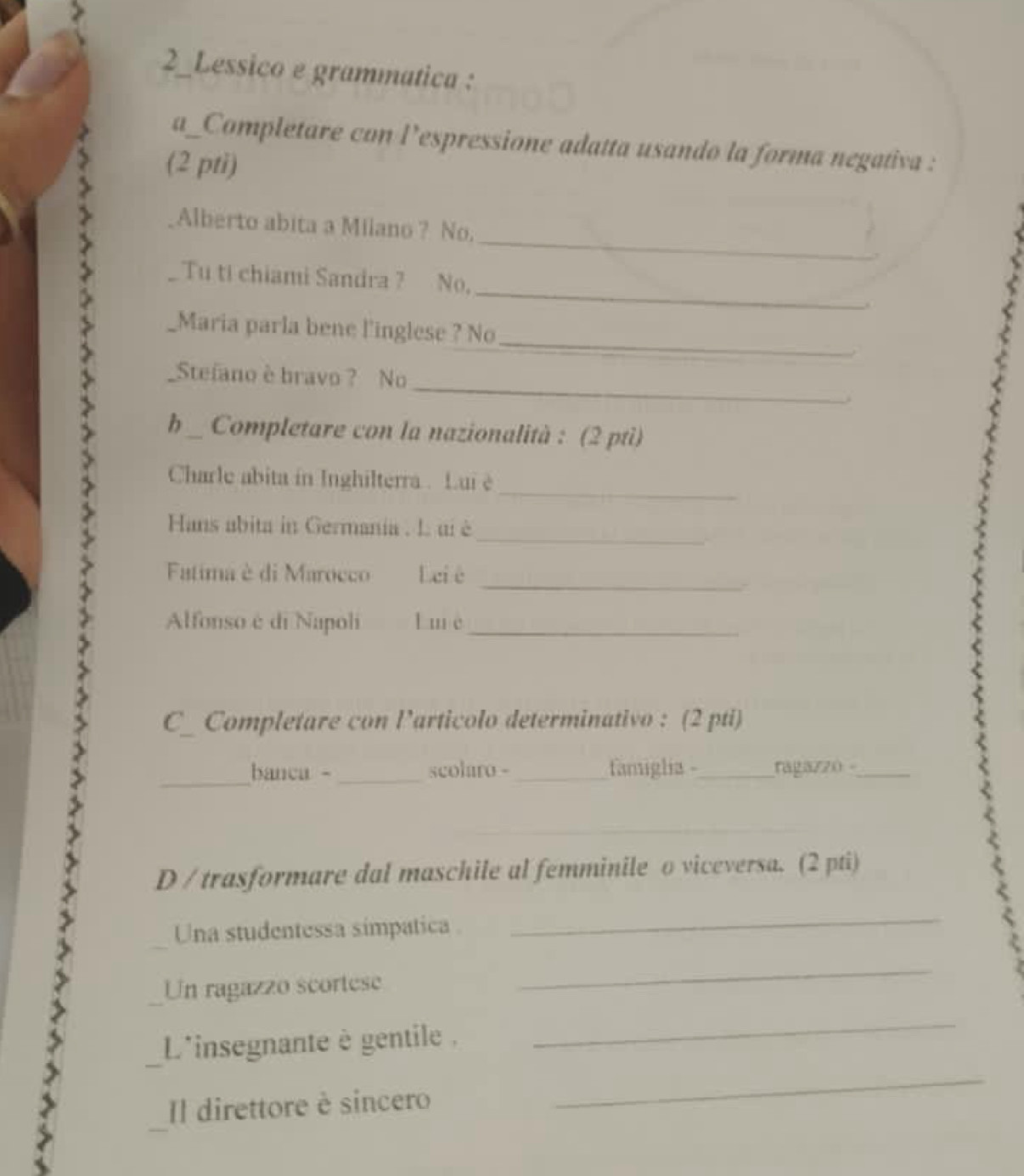 2_Lessico e grammatica : 
a_Completare con l’espressione adatta usando la forma negativa : 
(2 pti) 
_ 
Alberto abita a Milano ? No. 
_ 
Tu ti chiami Sandra ? No, 
_ 
Maria parla bene l'inglese ? No 
_ 
_Stefano è bravo ? No 
h _ Completare con la nazionalità : (2 ptì) 
_ 
Charle abita in Inghilterra . Lui è 
_ 
Hans abita in Germania . L ui è 
_ 
Fatima è di Marocco Leiè 
Alfonso é di Napoli l mè_ 
C_ Completare con l’articolo determinativo : (2 pti) 
_ 
banca - _scolaro -_ famiglia -_ ragaz20 -_ 
_ 
D / trasformare dal maschile al femminile o viceversa. (2 pti) 
Una studentessa simpatica 
_ 
Un ragazzo scortese 
_ 
L'insegnante è gentile . 
_ 
Il direttore è sincero 
_