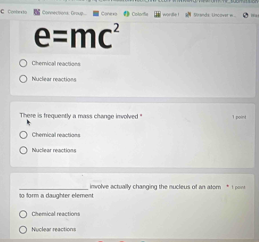 Contexto Connections: Group... Conexo Colorfle wordle ! Strands: Uncover w... Was
e=mc^2
Chemical reactions
Nuclear reactions
There is frequently a mass change involved * 1 point
Chemical reactions
Nuclear reactions
_involve actually changing the nucleus of an atom * 1 point
to form a daughter element
Chemical reactions
Nuclear reactions