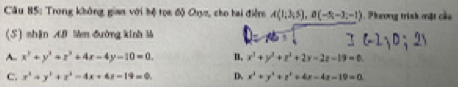 Trong không giam với hộ tọa độ Oryz, cho hai điểm A(1;3;5), B(-5;-3;-1). Phương trình mật củu
(S) shān AB Màm đường kinh là
A. x^2+y^2+z^2+4x-4y-10=0. n, x^2+y^2+z^2+2x-2z-19=0,
c. x^2+y^2+z^2-4x+4z-19=0 D. x^2+y^2+r^2+4x-4x-19=0