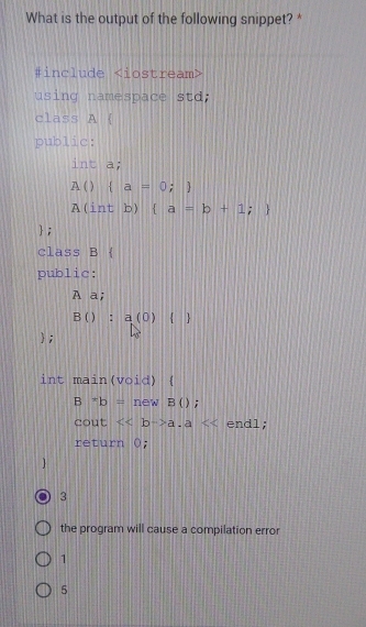 What is the output of the following snippet? * 
#include ∠ i ostream> 
using namespace std; 
class A  
public: 
int a;
A() a=0;
A(int b)  a=b+1;
; 
class B  
public: 
A a;
B():a(0) 
; 
int main(void) (
B*b= if new B ); 
cout <<bto a.a endl; 
return 0; 
3 
the program will cause a compilation error 
1 
5