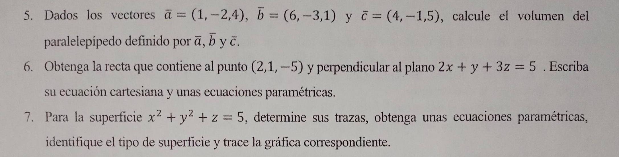 Dados los vectores overline a=(1,-2,4), overline b=(6,-3,1) y overline c=(4,-1,5) , calcule el volumen del 
paralelepípedo definido por overline a, overline b yā 
6. Obtenga la recta que contiene al punto (2,1,-5) y perpendicular al plano 2x+y+3z=5. Escriba 
su ecuación cartesiana y unas ecuaciones paramétricas. 
7. Para la superficie x^2+y^2+z=5 , determine sus trazas, obtenga unas ecuaciones paramétricas, 
identifique el tipo de superficie y trace la gráfica correspondiente.