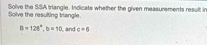 Solve the SSA triangle. Indicate whether the given measurements result in 
Solve the resulting triangle.
B=128°, b=10 , and c=6