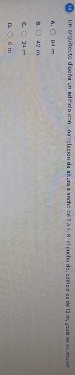 Un arquitecto diseña un edificio con una relación de altura a ancho de 7 a 2. Si el ancho del edificio es de 12 m, ¿cuál es su altura?
A. 84 m
B. 42 m
C. 24 m
D. 6 m