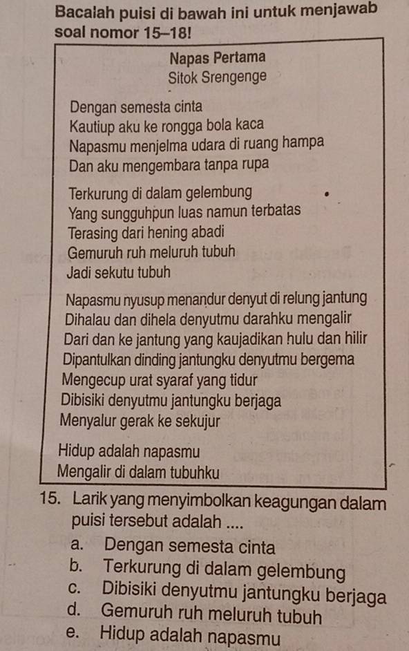 Bacalah puisi di bawah ini untuk menjawab
soal nomor 15-18!
Napas Pertama
Sitok Srengenge
Dengan semesta cinta
Kautiup aku ke rongga bola kaca
Napasmu menjelma udara di ruang hampa
Dan aku mengembara tanpa rupa
Terkurung di dalam gelembung
Yang sungguhpun luas namun terbatas
Terasing dari hening abadi
Gemuruh ruh meluruh tubuh
Jadi sekutu tubuh
Napasmu nyusup menandur denyut di relung jantung
Dihalau dan dihela denyutmu darahku mengalir
Dari dan ke jantung yang kaujadikan hulu dan hilir
Dipantulkan dinding jantungku denyutmu bergema
Mengecup urat syaraf yang tidur
Dibisiki denyutmu jantungku berjaga
Menyalur gerak ke sekujur
Hidup adalah napasmu
Mengalir di dalam tubuhku
15. Larik yang menyimbolkan keagungan dalam
puisi tersebut adalah ....
a. Dengan semesta cinta
b. Terkurung di dalam gelembung
c. Dibisiki denyutmu jantungku berjaga
d. Gemuruh ruh meluruh tubuh
e. Hidup adalah napasmu