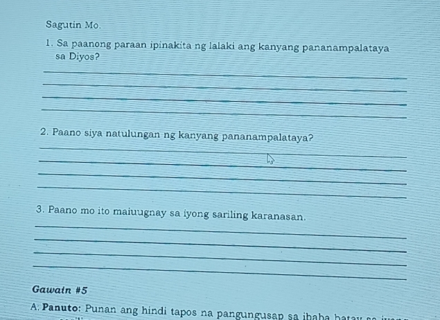 Sagutin Mo. 
1. Sa paanong paraan ipinakita ng lalaki ang kanyang pananampalataya 
sa Diyos? 
_ 
_ 
_ 
_ 
_ 
2. Paano siya natulungan ng kanyang pananampalataya? 
_ 
_ 
_ 
_ 
3. Paano mo ito maiuugnay sa iyong sariling karanasan. 
_ 
_ 
_ 
Gawain #5 
APanuto: Punan ang hindi tapos na pangungusap sa iba b a haray