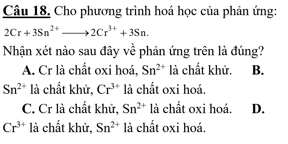 Cho phương trình hoá học của phản ứng:
2Cr+3Sn^(2+)to 2Cr^(3+)+3Sn. 
Nhận xét nào sau đây về phản ứng trên là đúng?
A. Cr là chất oxi hoá, Sn^(2+) là chất khử. B.
Sn^(2+) là chất khử, Cr^(3+) là chất oxi hoá.
C. Cr là chất khử, Sn^(2+) là chất oxi hoá. D.
Cr^(3+) là chất khử, Sn^(2+) là chất oxi hoá.