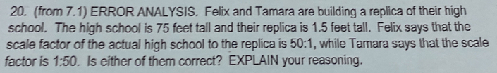 (from 7.1) ERROR ANALYSIS. Felix and Tamara are building a replica of their high 
school. The high school is 75 feet tall and their replica is 1.5 feet tall. Felix says that the 
scale factor of the actual high school to the replica is 50:1, while Tamara says that the scale 
factor is 1:50. Is either of them correct? EXPLAIN your reasoning.