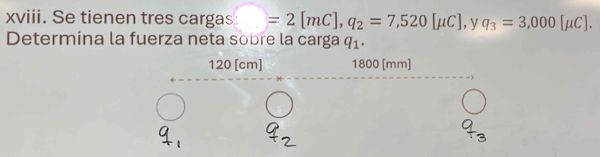 Se tienen tres cargas: □ =2[mC], q_2=7,520[mu C], ,y q_3=3,000[mu C]. 
Determina la fuerza neta sobre la carga q_1.
120 [cm] 1800 [mm]