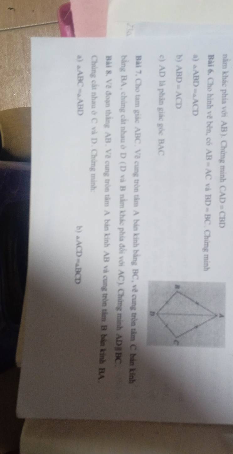 nằm khác phía với AB ). Chứng minh CAD=CBD
Bài 6. Cho hình vẽ bên, có AB=AC và BD=BC Chứng minh 
a) △ ABD=△ ACD
b) ABD=ACD
c) AD là phân giác góc BAC 
Bài 7, Cho tam giác ABC. Vẽ cung tròn tâm A bán kinh bằng BC, vẽ cung tròn tâm C bản kinh
23a bằng BA , chúng cất nhau ở D (D và B nằm khác phía đổi với AC ). Chứng minh ADparallel BC. 
Bài 8, Vẽ đoạn thắng AB. Vẽ cung tròn tâm A bán kính AB và cung tròn tâm B bản kính BA. 
Chúng cắt nhau ở C và D. Chứng minh: 
a) △ ABC=△ ABD b) △ ACD=△ BCD