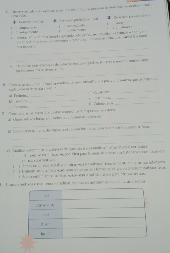 Observe as palavras derivadas a seguir e identifique o processo de derivação ocorrido em cada
uma delas.
1 Derivação sufixal 2 Derivação prefixal e sufixal 3 Derivação parassintética
( )empobrecer   deslealdade  ) adoçar
 ) antigamente  ) infelizmente  )amadurecer
Agora, reflita sobre o sentido agregado pelo prefixo a- nas palavras acima e responda: é
correto afirmar que ele acæescenta o mesmo sentido que na palavra amoral? Explique
_
sua resposta.
_
Dê outros dois exemplos de palavras em que o prefixo in- tem o mesmo sentido agre-
_
gado a uma das palavras acima.
6. Com base naquilo que você aprendeu atė aqui, identifique a palavra primitiva que dá origem a
_
cada palavra derivada a seguir.
a) Pedreiro:_ d) Cavaleiro:
b) Tinteiro: _e) Orgulhoso:
_
c) Espaçosa:_ f) Cabeleireira:
_
7. Considere as palavras da questão anterior para responder aos itens.
_
a) Quais sufixos foram utilizados para formar as palavras?
_
b) Cite outras palavras da lingua portuguesa formadas com o acréscimo desses sufixos.
_
c) Analise novamente as palavras da questão 6 e assinale a(s) afirmativa(s) correta(s).
 ) Utilizam-se os sufixos -eiro/-eira para formar adjetivos e substantivos com base em
outros substantivos.
 ) Acrescentam-se os sufixos -eiro/-eira a substantivos somente para formar adjetivos.
 ) Utilizam-se os sufixos -oso/-osa somente para formar adjetivos com base em substantivos.
( ) Acrescentam-se os sufixos -oso/-osa a substantivos para formar verbos.
3. Usando prefixos e mantendo o radical, escreva os antônimos das palavras a seguir.