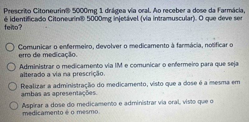 Prescrito Citoneurin® 5000mg 1 drágea via oral. Ao receber a dose da Farmácia,
é identificado Citoneurin® 5000mg injetável (via intramuscular). O que deve ser
feito?
Comunicar o enfermeiro, devolver o medicamento à farmácia, notificar o
erro de medicação.
Administrar o medicamento via IM e comunicar o enfermeiro para que seja
alterado a via na prescrição.
Realizar a administração do medicamento, visto que a dose é a mesma em
ambas as apresentações.
Aspirar a dose do medicamento e administrar via oral, visto que o
medicamento é o mesmo.