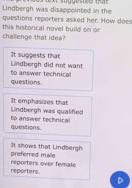 us text suggested that
Lindbergh was disappointed in the
questions reporters asked her. How does
this historical novel build on or
challenge that idea?
It suggests that
Lindbergh did not want
to answer technical
questions.
It emphasizes that
Lindbergh was qualified
to answer technical
questions.
It shows that Lindbergh
preferred male
reporters over female
reporters.