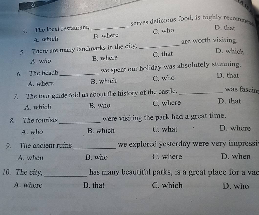 A 1s
serves delicious food, is highly recommend.
4. The local restaurant,
_
A. which B. where C. who
D. that
are worth visiting.
5. There are many landmarks in the city,_
A. who B. where C. that
D. which
6. The beach _we spent our holiday was absolutely stunning.
A. where B. which C. who
D. that
7. The tour guide told us about the history of the castle,_
was fascina
A. which B. who C. where
D. that
8. The tourists _were visiting the park had a great time.
A. who B. which C. what
D. where
9. The ancient ruins _we explored yesterday were very impressi
A. when B. who C. where D. when
10. The city, _has many beautiful parks, is a great place for a vac
A. where B. that C. which D. who