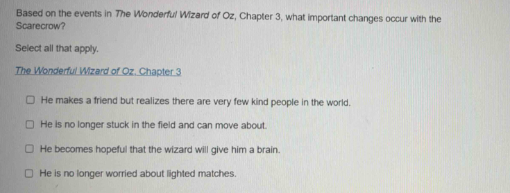 Based on the events in The Wonderful Wizard of Oz, Chapter 3, what important changes occur with the
Scarecrow?
Select all that apply.
The Wonderful Wizard of Oz. Chapter 3
He makes a friend but realizes there are very few kind people in the world.
He is no longer stuck in the field and can move about.
He becomes hopeful that the wizard will give him a brain.
He is no longer worried about lighted matches.