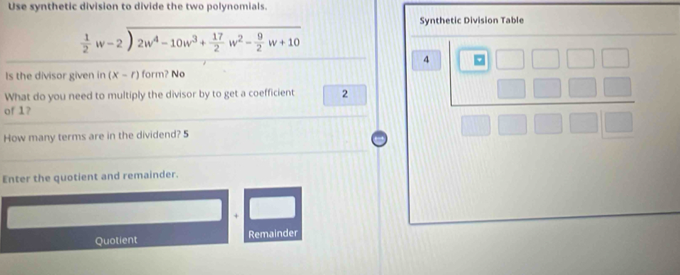 Use synthetic division to divide the two polynomials. 
Synthetic Division Table
beginarrayr  1/2 w-2encloselongdiv 2w^4-10w^3+ 17/2 w^2- 9/2 w+10endarray 
4 
ls the divisor given in (X-r) form? No 
What do you need to multiply the divisor by to get a coefficient 2
of 1? 
How many terms are in the dividend? 5
Enter the quotient and remainder. 
Quotient Remainder