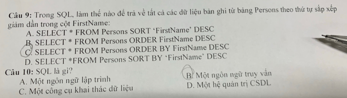 Trong SQL, làm thế nào để trả về tất cả các dữ liệu bản ghi từ bảng Persons theo thứ tự sắp xếp
giảm dần trong cột FirstName:
A. SELECT * FROM Persons SORT ‘FirstName’ DESC
B SELECT * FROM Persons ORDER FirstName DESC
C. SELECT * FROM Persons ORDER BY FirstName DESC
D. SELECT *FROM Persons SORT BY ‘FirstName’ DESC
Câu 10: SQL là gì?
A. Một ngôn ngữ lập trình B. Một ngôn ngữ truy vẫn
C. Một công cụ khai thác dữ liệu D. Một hệ quản trị CSDL