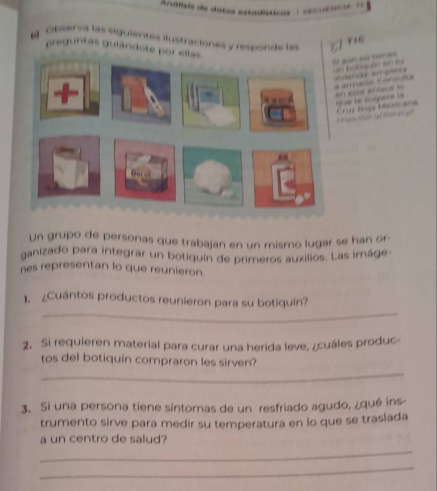 Observa las siguientes ilustraciones y responde las 
TIG 
preguntas gulándote por el 

, . 

6 

o ja sncana 
Le o a 
Un grupo de personas que trabajan en un mismo lugar se han or 
ganizado para integrar un botiquín de primeros auzilios. Las imáge 
nes representan lo que reunieron. 
_ 
1. ¿Cuántos productos reunieron para su botiquín? 
2. Si requieren material para curar una herida leve, ¿cuáles produc 
_ 
tos del botiquín compraron les sirven? 
3. Si una persona tiene síntomas de un resfriado agudo, ¿qué íns 
trumento sirve para medir su temperatura en lo que se traslada 
a un centro de salud? 
_ 
_