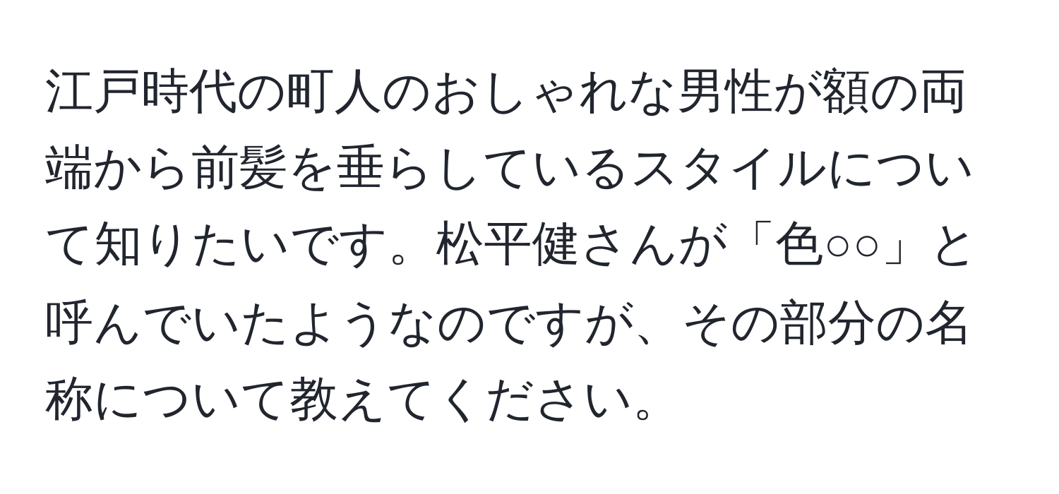 江戸時代の町人のおしゃれな男性が額の両端から前髪を垂らしているスタイルについて知りたいです。松平健さんが「色○○」と呼んでいたようなのですが、その部分の名称について教えてください。