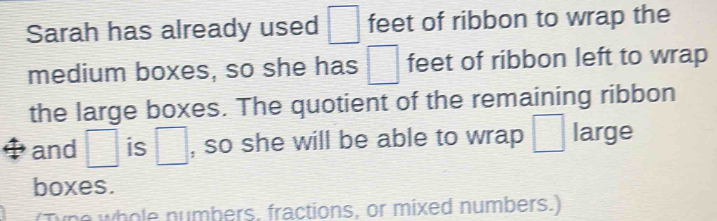 Sarah has already used □ feet of ribbon to wrap the 
medium boxes, so she has □ feet of ribbon left to wrap 
the large boxes. The quotient of the remaining ribbon 
and □ is □ , so she will be able to wrap □ large 
boxes. 
no whole numbers, fractions, or mixed numbers.