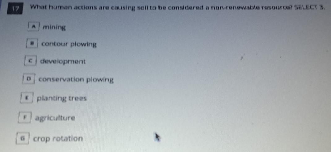 What human actions are causing soil to be considered a non-renewable resource? SELECT 3.
^ mining
@ contour plowing
c development
D conservation plowing
€ planting trees
F agriculture
G crop rotation