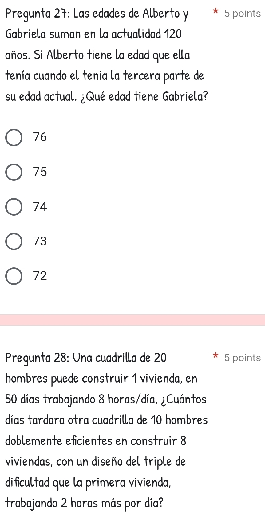 Pregunta 27: Las edades de Alberto y 5 points
Gabriela suman en la actualidad 120
años. Si Alberto tiene la edad que ella
tenía cuando el tenia la tercera parte de
su edad actual. ¿Qué edad tiene Gabriela?
76
75
74
73
72
Pregunta 28: Una cuadrilla de 20 5 points
hombres puede construir 1 vivienda, en
50 días trabajando 8 horas/día, ¿Cuántos
días tardara otra cuadrilla de 10 hombres
doblemente efcientes en construir 8
viviendas, con un diseño del triple de
dificultad que la primera vivienda,
trabajando 2 horas más por día?