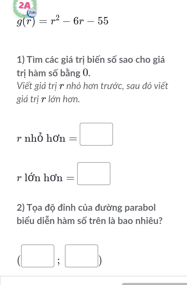 2A 
Zalo
g(r)=r^2-6r-55
1) Tìm các giá trị biến số sao cho giá 
trị hàm số bằng 0. 
Viết giá trị r nhỏ hơn trước, sau đó viết 
giá trị r lớn hơn.
rnho^2hOn=□
rldelta nho'n= =□ 
2) Tọa độ đỉnh của đường parabol 
biểu diễn hàm số trên là bao nhiêu? 
(□ ; □ )