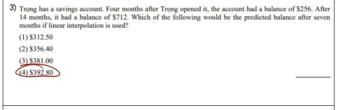 Trong has a savings account. Four months after Trong opened it, the account had a balance of $256. After
14 months, it had a balance of $712. Which of the following would be the predicted balance after seven
months if linear interpolation is used?
(1) $312.50
(2) $356.40
(3) $381.00
_
(4) $392.80