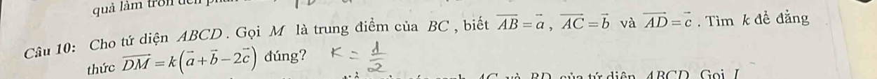 quả làm tron đên 
Câu 10: Cho tứ diện ABCD. Gọi M là trung điểm của BC , biết vector AB=vector a, vector AC=vector b và vector AD=vector c. Tìm k đề đẳng 
thức vector DM=k(vector a+vector b-2vector c) dúng? 
c ủ a tứ diện 4 BCD Goi 7