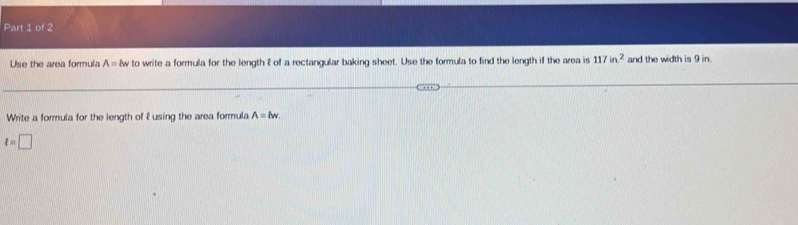 Use the area formula A= lw to write a formula for the length l of a rectangular baking sheet. Use the formula to find the length if the area is 117in^2 and the width is 9 in
Write a formula for the length of 2 using the area formula A=lw.
t=□