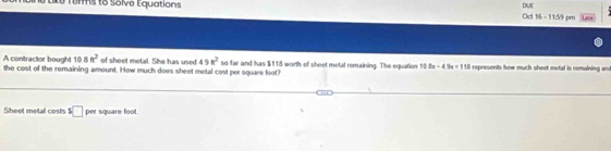 Lko Tumms to Solve Equations DuE Oct 16 - 11:59 pm Late 
A contractor bought 10 8 a^2 of sheet metal. She has used 498^2
the cost of the remaining amount. How much does sheet metal cost per square foot? so far and has $118 worth of sheet metal remaining. The equation 10 8x-4.9x=118 represents how much sheet mefal is remaining and 
Sheet metal costs^5□ per square foot.