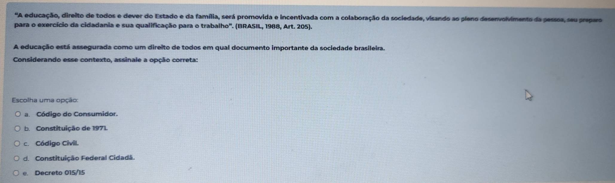 "A educação, direito de todos e dever do Estado e da família, será promovida e incentivada com a colaboração da sociedade, visando ao pleno desenvolvimento da pessoa, seu preparo
para o exercício da cidadania e sua qualificação para o trabalho". (BRASIL, 1988, Art. 205).
A educação está assegurada como um direito de todos em qual documento importante da sociedade brasileira.
Considerando esse contexto, assinale a opção correta:
Escolha uma opção:
a. Código do Consumidor.
b. Constituição de 1971.
c. Código Civil.
d. Constituição Federal Cidadã.
e. Decreto 015/15