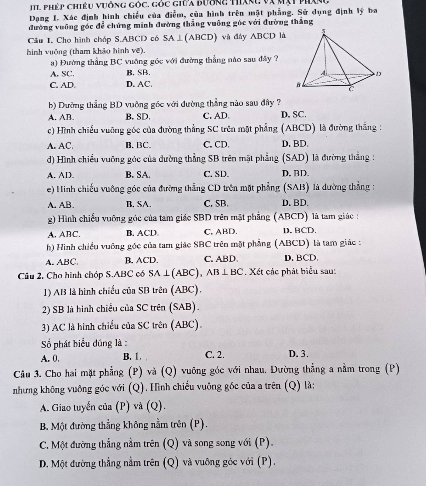 Phép chiêU vuông góc. góc giữa đướng tháng và Mạt pháng
Dạng 1. Xác định hình chiếu của điểm, của hình trên mặt phẳng. Sử dụng định lý ba
đường vuông góc để chứng minh đường thẳng vuông góc với đường thẳng
Câu 1. Cho hình chóp S.ABCD có SA⊥(ABCD) và đáy ABCD là
hình vuông (tham khảo hình vẽ).
a) Đường thẳng BC vuông góc với đường thẳng nào sau đây ?
A. SC. B. SB.
C. AD. D. AC. 
b) Đường thẳng BD vuông góc với đường thẳng nào sau đây ?
A. AB. B. SD. C. AD. D. SC.
c) Hình chiếu vuông góc của đường thẳng SC trên mặt phẳng (ABCD) là đường thẳng :
A. AC. B. BC. C. CD. D. BD.
d) Hình chiếu vuông góc của đường thẳng SB trên mặt phẳng  (SAD) là đường thắng :
A. AD. B. SA. C. SD. D. BD.
e) Hình chiếu vuông góc của đường thẳng CD trên mặt phẳng (SAB) là đường thẳng :
A. AB. B. SA. C. SB. D. BD.
g) Hình chiếu vuông góc của tam giác SBD trên mặt phẳng (ABCD) là tam giác :
A. ABC. B. ACD. C. ABD. D. BCD.
h) Hình chiếu vuông góc của tam giác SBC trên mặt phẳng (ABCD) là tam giác :
A. ABC. B. ACD. C. ABD. D. BCD.
Câu 2. Cho hình chóp S.ABC có SA⊥ (ABC), AB⊥ BC. Xét các phát biểu sau:
1) AB là hình chiếu của SB trên (ABC).
2) SB là hình chiếu của SC trên (SAB).
3) AC là hình chiếu của SC trên (ABC).
Số phát biểu đúng là :
A. 0. C. 2. D. 3.
B. 1.
Câu 3. Cho hai mặt phẳng (P) và (Q) vuông góc với nhau. Đường thẳng a nằm trong (P)
nhưng không vuông góc với (Q). Hình chiếu vuông góc của a trên (Q) là:
A. Giao tuyến của (P) và (Q).
B. Một đường thẳng không nằm trên (P).
C. Một đường thẳng nằm trên (Q) và song song với (P).
D. Một đường thẳng nằm trên (Q) và vuông góc với (P).