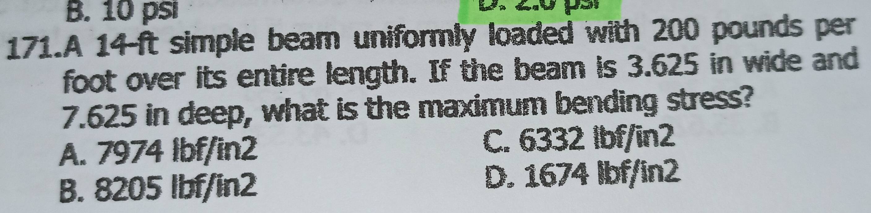 B. 10 psi
171.A 14-ft simple beam uniformly loaded with 200 pounds per
foot over its entire length. If the beam is 3.625 in wide and
7.625 in deep, what is the maximum bending stress?
A. 7974 Ibf/in2 C. 6332 Ibf/in2
B. 8205 lbf/in2 D. 1674 Ibf/in2