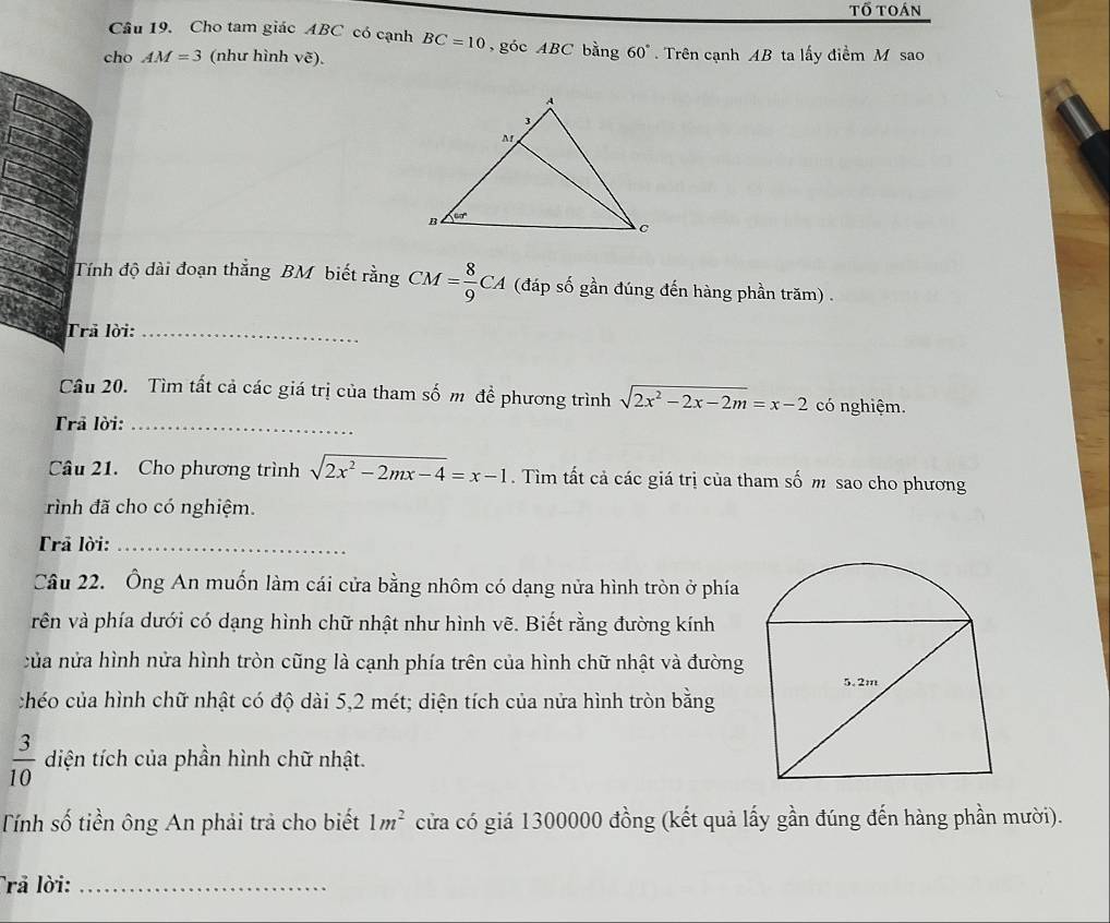 tổ toán
Câu 19. Cho tam giác ABC có cạnh BC=10 , góc ABC bằng 60°
cho AM=3 (như hình vẽ).  Trên cạnh AB ta lấy điểm M sao
Tính độ dài đoạn thắng BM biết rằng CM= 8/9 CA (đáp số gần đúng đến hàng phần trăm) .
Trả lời:_
Câu 20. Tìm tất cả các giá trị của tham số m đề phương trình sqrt(2x^2-2x-2m)=x-2 có nghiệm.
Trả lời:_
Câu 21. Cho phương trình sqrt(2x^2-2mx-4)=x-1. Tìm tất cả các giá trị của tham số m sao cho phương
rình đã cho có nghiệm.
Trã lời:_
Câu 22. Ông An muốn làm cái cửa bằng nhôm có dạng nửa hình tròn ở phía
vên và phía dưới có dạng hình chữ nhật như hình vẽ. Biết rằng đường kính
của nửa hình nửa hình tròn cũng là cạnh phía trên của hình chữ nhật và đường
chéo của hình chữ nhật có độ dài 5,2 mét; diện tích của nửa hình tròn bằng
 3/10  diện tích của phần hình chữ nhật.
Tính số tiền ông An phải trả cho biết 1m^2 cửa có giá 1300000 đồng (kết quả lấy gần đúng đến hàng phần mười).
Trả lời:_