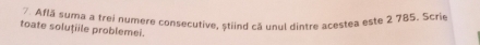 Află suma a trei numere consecutive, stiind că unul dintre acestea este 2 785. Scrie 
toate soluțiile problemei.