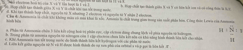 Bổ electron hoá trị của X và Y lần lượt là 1 và 2. mộu nguyên từ lần lượt là 11 và 8. b. Hợp chất tạo thành giữa X và Y có liên kết ion và có công thức là X₂Y.
c. Hợp chất tạo thành giữa X và Y là chất khí tan tốt trong nước.
d. Khi tạo thành hợp chất, nguyên tử X nhường 2 electron và nguyên tử Y nhận 2 electron.
Câu 4: Ammonia là chất khí không màu có mùi khai là xốc. Amonia là chất trung gian trong sản xuất phân bón. Công thức Lewis của Ammonia
hình bên
a. Phân tử Ammonia chứa 3 liên kết cộng hoá trị phân cực, cặp elctron dùng chung lệch về phía nguyên tử hidrogen. H:N:I
b. Trong phân tử amonia nguyên tử nitrogen còn 1 cặp electron chưa liên kết nên có khả năng hình thành liên kết cho nhận. H
c. Khí Ammonia tan tốt trong nước do hình thành liên kết hydrogen với các phân tử nước.
d. Liên kết giữa nguyên tử N và H được hình thành do sự xen phủ của orbital s và p gọi là liên kết π.