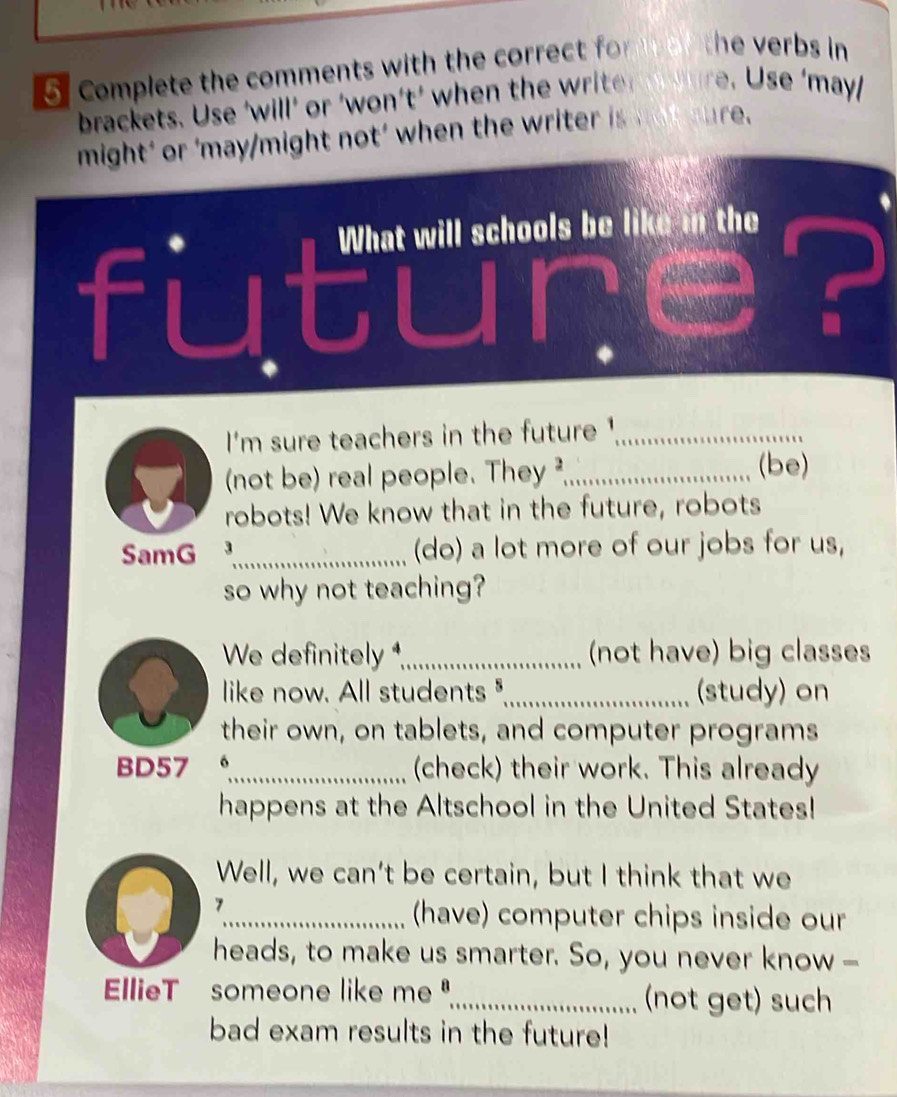 Complete the comments with the correct f the verbs in 
brackets. U se 'will' or ' won't ' w hen th r t t 1 e. Use ‘may 
might' or ‘may/might not’ when the writer is not sure. 
fut What will schools be like in the 
I'm sure teachers in the future '_ 
(not be) real people. They ²_ (be) 
robots! We know that in the future, robots 
SamG 3_ (do) a lot more of our jobs for us, 
so why not teaching? 
We definitely *,_ (not have) big classes 
like now. All students "._ (study) on 
their own, on tablets, and computer programs 
BD57 o_ (check) their work. This already 
happens at the Altschool in the United States! 
Well, we can’t be certain, but I think that we 
7 
_(have) computer chips inside our 
heads, to make us smarter. So, you never know - 
EllieT someone like me ",_ (not get) such 
bad exam results in the future!