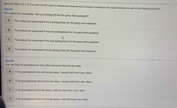 Mark the letter A, B, C or D on your answer sheet to indicate the sentence that is closest in meaning to the original sentence in each of the following questions.
Câu 25
Tom asked his classmate: "Are you joining US for the party this weekend?"
A Tom asked his classmate if he is joining them for the party that weekend.
B Tom asked his classmate if was he joining them for the party that weekend.
C Tom asked his classmate if he was joining them for the party that weekend.
D Tom asked his classmate if is he joining them for the party that weekend.
Câu 26
I do not visit my grandparents very often because they live far away.
A if my grandparents do not live far away, I would visit them very' often.
B If my grandparents did not live far away, I would visit them very often.
C If my grandparents live far away, I will not visit them very' often.
D If my grandparents did not live far away, I will visit them very often.
