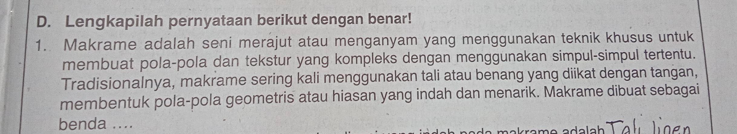 Lengkapilah pernyataan berikut dengan benar! 
1. Makrame adalah seni merajut atau menganyam yang menggunakan teknik khusus untuk 
membuat pola-pola dan tekstur yang kompleks dengan menggunakan simpul-simpul tertentu. 
Tradisionalnya, makrame sering kali menggunakan tali atau benang yang diikat dengan tangan, 
membentuk pola-pola geometris atau hiasan yang indah dan menarik. Makrame dibuat sebagai 
benda ....