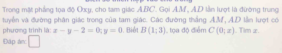 Trong mặt phẳng tọa độ Oxy, cho tam giác ABC. Gọi AM, AD lần lượt là đừờng trung
tuyển và đường phân giác trong của tam giác. Các đường thẳng AM, AD lần lượt có
phương trình là: x-y-2=0; y=0. Biết Bbeginpmatrix 1;3endpmatrix , tọa độ điểm C(0;x). Tim x.
Đáp án: